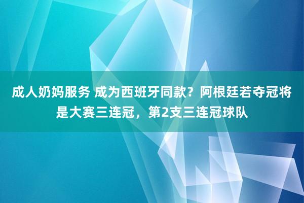 成人奶妈服务 成为西班牙同款？阿根廷若夺冠将是大赛三连冠，第2支三连冠球队