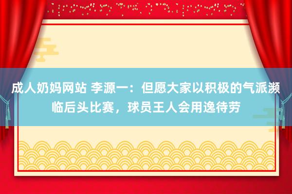 成人奶妈网站 李源一：但愿大家以积极的气派濒临后头比赛，球员王人会用逸待劳