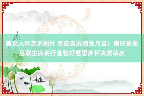 美女人体艺术图片 草皮景况饱受月旦！南好意思足联主席躬行查验好意思洲杯决赛草皮