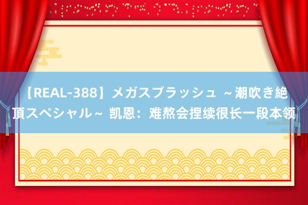 【REAL-388】メガスプラッシュ ～潮吹き絶頂スペシャル～ 凯恩：难熬会捏续很长一段本领