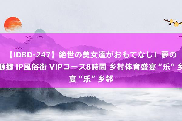 【IDBD-247】絶世の美女達がおもてなし！夢の桃源郷 IP風俗街 VIPコース8時間 乡村体育盛宴“乐”乡邻