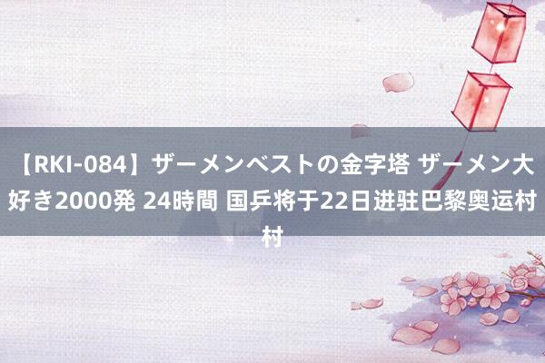 【RKI-084】ザーメンベストの金字塔 ザーメン大好き2000発 24時間 国乒将于22日进驻巴黎奥运村