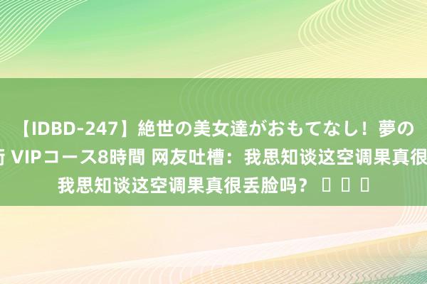 【IDBD-247】絶世の美女達がおもてなし！夢の桃源郷 IP風俗街 VIPコース8時間 网友吐槽：我思知谈这空调果真很丢脸吗？ ​​​