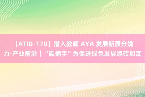 【ATID-170】潜入教師 AYA 发展新质分娩力·产业前沿｜“碳捕手”为促进绿色发展添砖加瓦