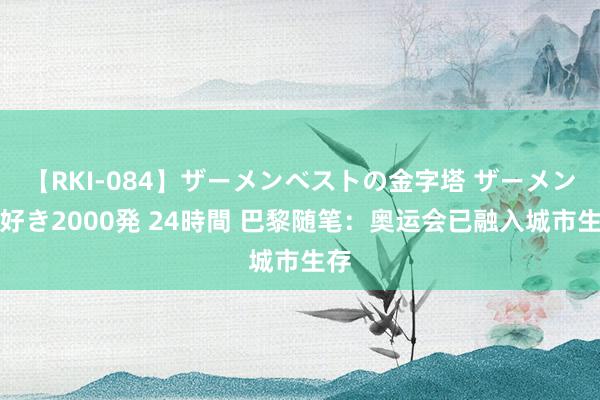 【RKI-084】ザーメンベストの金字塔 ザーメン大好き2000発 24時間 巴黎随笔：奥运会已融入城市生存