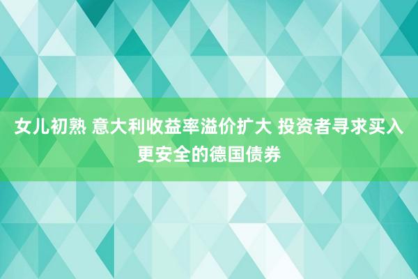 女儿初熟 意大利收益率溢价扩大 投资者寻求买入更安全的德国债券