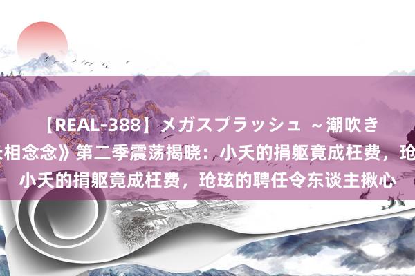 【REAL-388】メガスプラッシュ ～潮吹き絶頂スペシャル～ 《长相念念》第二季震荡揭晓：小夭的捐躯竟成枉费，玱玹的聘任令东谈主揪心