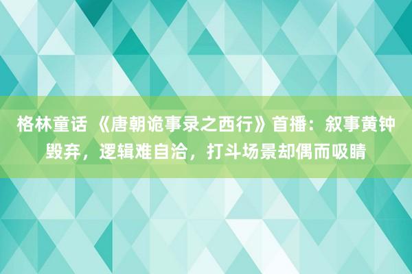 格林童话 《唐朝诡事录之西行》首播：叙事黄钟毁弃，逻辑难自洽，打斗场景却偶而吸睛