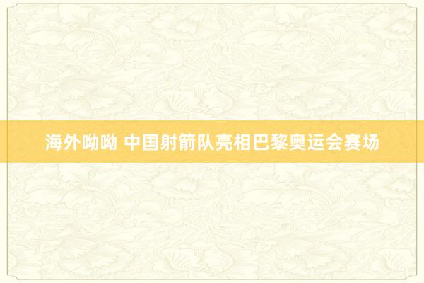 海外呦呦 中国射箭队亮相巴黎奥运会赛场