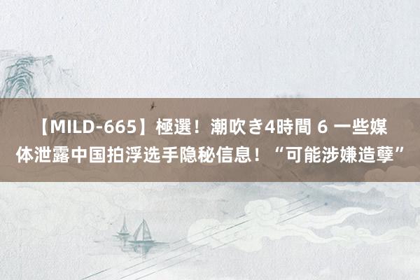 【MILD-665】極選！潮吹き4時間 6 一些媒体泄露中国拍浮选手隐秘信息！“可能涉嫌造孽”