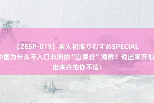 【ZESP-019】素人初撮りむすめSPECIAL Vol.3 中国为什么不入口非洲的“白菜价”海鲜？说出来齐怕你不信！