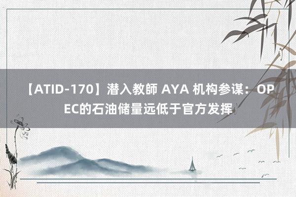 【ATID-170】潜入教師 AYA 机构参谋：OPEC的石油储量远低于官方发挥