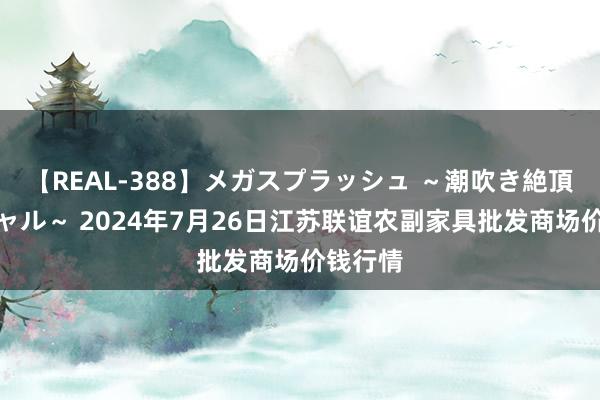 【REAL-388】メガスプラッシュ ～潮吹き絶頂スペシャル～ 2024年7月26日江苏联谊农副家具批发商场价钱行情