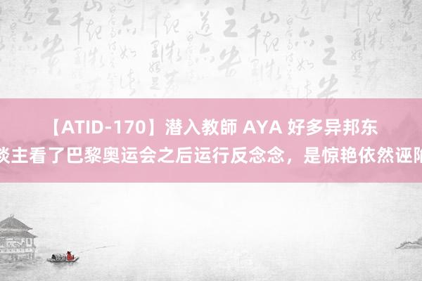 【ATID-170】潜入教師 AYA 好多异邦东谈主看了巴黎奥运会之后运行反念念，是惊艳依然诬陷