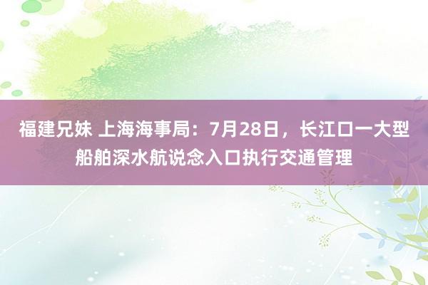 福建兄妹 上海海事局：7月28日，长江口一大型船舶深水航说念入口执行交通管理