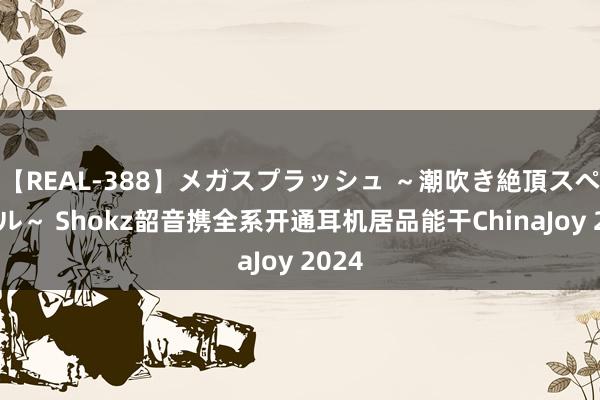 【REAL-388】メガスプラッシュ ～潮吹き絶頂スペシャル～ Shokz韶音携全系开通耳机居品能干ChinaJoy 2024