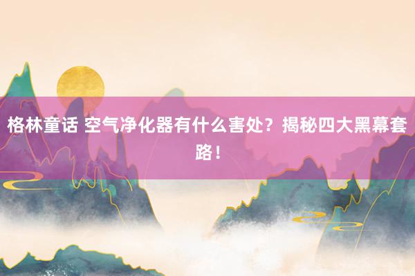 格林童话 空气净化器有什么害处？揭秘四大黑幕套路！