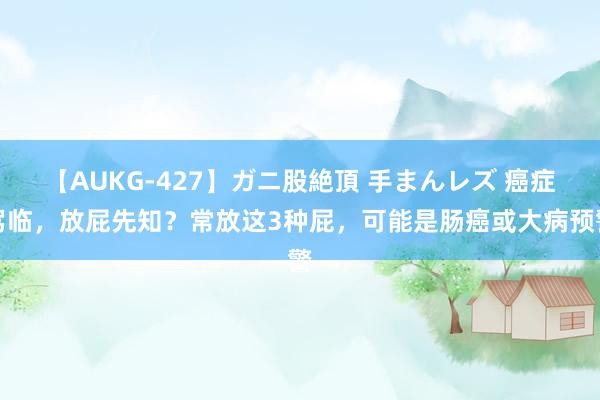 【AUKG-427】ガニ股絶頂 手まんレズ 癌症驾临，放屁先知？常放这3种屁，可能是肠癌或大病预警