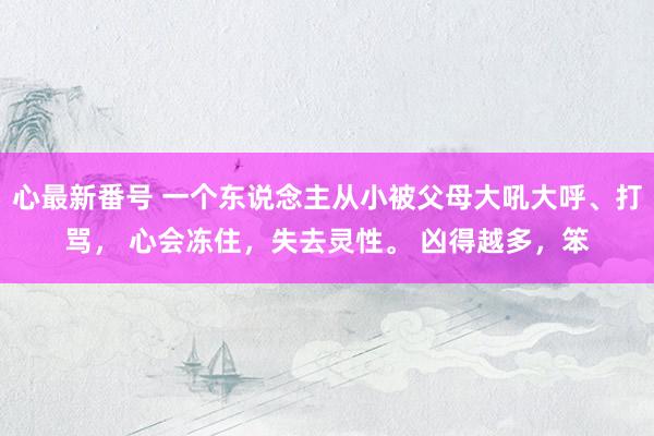 心最新番号 一个东说念主从小被父母大吼大呼、打骂， 心会冻住，失去灵性。 凶得越多，笨