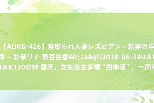 【AUKG-426】寝取られ人妻レズビアン～新妻の浮気相手は夫の上司～ 彩奈リナ 葵百合香</a>2018-06-24U＆K&$U＆K130分钟 夏天，女东谈主多喝“四神汤”，一周喝3回，安神助眠，一觉睡到天亮