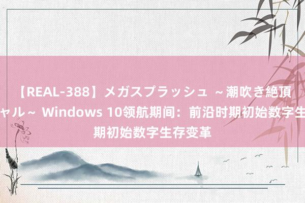 【REAL-388】メガスプラッシュ ～潮吹き絶頂スペシャル～ Windows 10领航期间：前沿时期初始数字生存变革