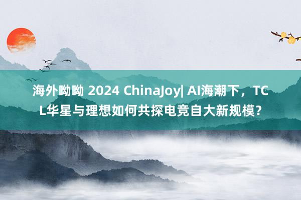 海外呦呦 2024 ChinaJoy| AI海潮下，TCL华星与理想如何共探电竞自大新规模？