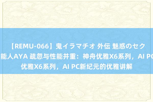 【REMU-066】鬼イラマチオ 外伝 魅惑のセクシーイラマチオ 芸能人AYA 疏忽与性能并重：神舟优雅X6系列，AI PC新纪元的优雅讲解