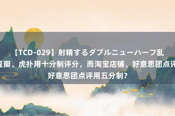 【TCD-029】射精するダブルニューハーフ乱交 为什么豆瓣、虎扑用十分制评分，而淘宝店铺、好意思团点评用五分制？