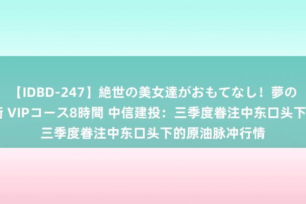 【IDBD-247】絶世の美女達がおもてなし！夢の桃源郷 IP風俗街 VIPコース8時間 中信建投：三季度眷注中东口头下的原油脉冲行情