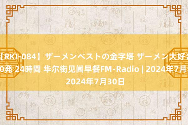 【RKI-084】ザーメンベストの金字塔 ザーメン大好き2000発 24時間 华尔街见闻早餐FM-Radio | 2024年7月30日