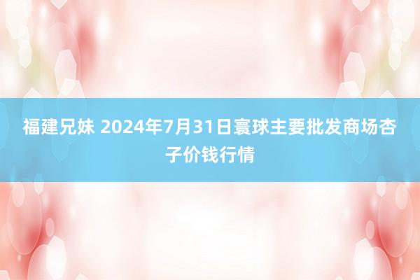 福建兄妹 2024年7月31日寰球主要批发商场杏子价钱行情