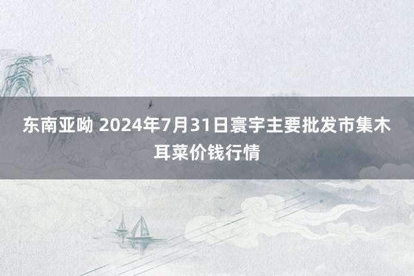 东南亚呦 2024年7月31日寰宇主要批发市集木耳菜价钱行情