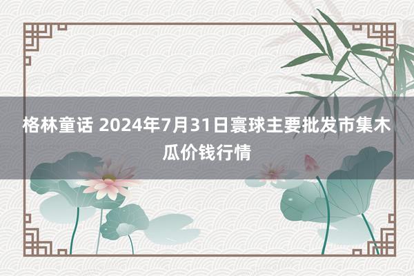 格林童话 2024年7月31日寰球主要批发市集木瓜价钱行情