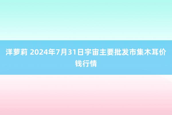 洋萝莉 2024年7月31日宇宙主要批发市集木耳价钱行情