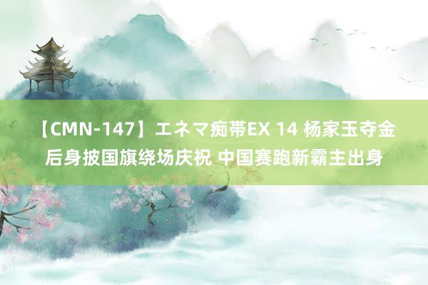 【CMN-147】エネマ痴帯EX 14 杨家玉夺金后身披国旗绕场庆祝 中国赛跑新霸主出身