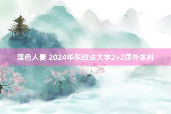 淫色人妻 2024华东政法大学2+2国外本科