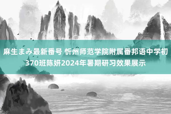 麻生まみ最新番号 忻州师范学院附属番邦语中学初370班陈妍2024年暑期研习效果展示