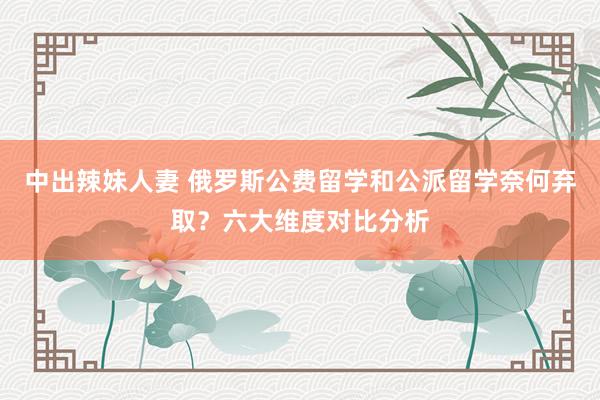 中出辣妹人妻 俄罗斯公费留学和公派留学奈何弃取？六大维度对比分析