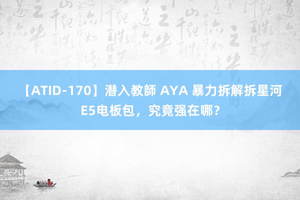 【ATID-170】潜入教師 AYA 暴力拆解拆星河E5电板包，究竟强在哪？