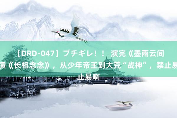 【DRD-047】ブチギレ！！ 演完《墨雨云间》演《长相念念》，从少年帝王到大荒“战神”，禁止易啊