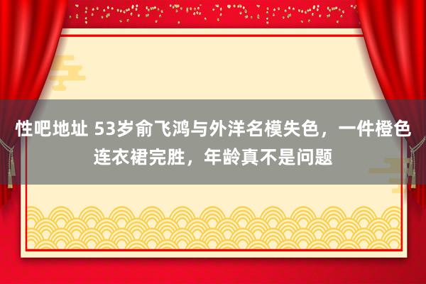 性吧地址 53岁俞飞鸿与外洋名模失色，一件橙色连衣裙完胜，年龄真不是问题