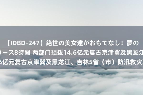 【IDBD-247】絶世の美女達がおもてなし！夢の桃源郷 IP風俗街 VIPコース8時間 两部门预拨14.6亿元复古京津冀及黑龙江、吉林5省（市）防汛救灾职责