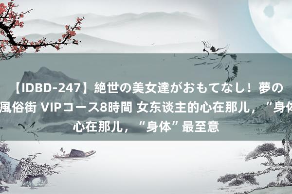 【IDBD-247】絶世の美女達がおもてなし！夢の桃源郷 IP風俗街 VIPコース8時間 女东谈主的心在那儿，“身体”最至意