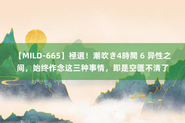 【MILD-665】極選！潮吹き4時間 6 异性之间，始终作念这三种事情，即是空匮不清了