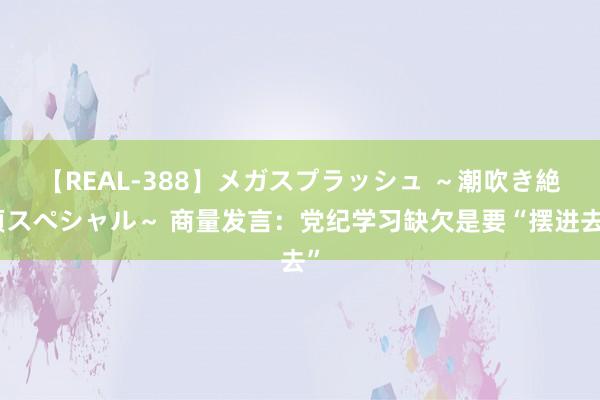 【REAL-388】メガスプラッシュ ～潮吹き絶頂スペシャル～ 商量发言：党纪学习缺欠是要“摆进去”