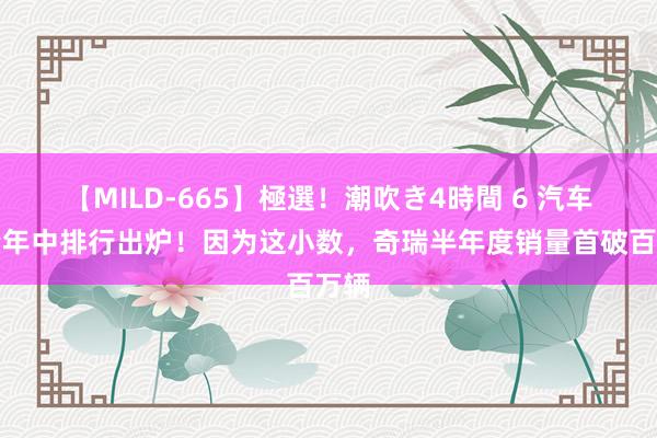 【MILD-665】極選！潮吹き4時間 6 汽车销量年中排行出炉！因为这小数，奇瑞半年度销量首破百万辆