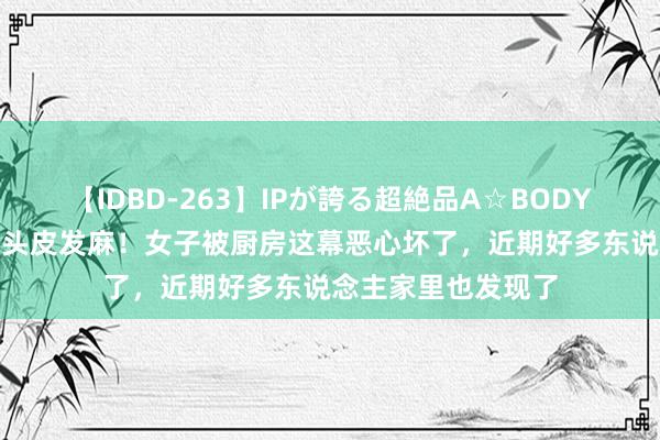 【IDBD-263】IPが誇る超絶品A☆BODYスペシャル8時間 头皮发麻！女子被厨房这幕恶心坏了，近期好多东说念主家里也发现了