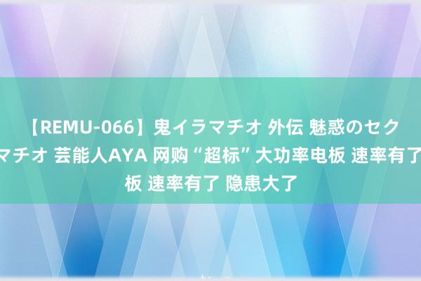 【REMU-066】鬼イラマチオ 外伝 魅惑のセクシーイラマチオ 芸能人AYA 网购“超标”大功率电板 速率有了 隐患大了