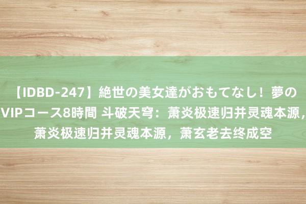 【IDBD-247】絶世の美女達がおもてなし！夢の桃源郷 IP風俗街 VIPコース8時間 斗破天穹：萧炎极速归并灵魂本源，萧玄老去终成空