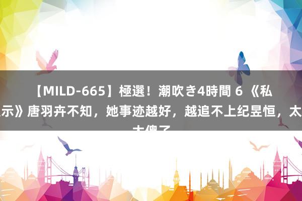 【MILD-665】極選！潮吹き4時間 6 《私藏显示》唐羽卉不知，她事迹越好，越追不上纪昱恒，太傻了